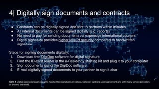 4| Digitally sign documents and contracts
● Contracts can be digitally signed and sent to partners within minutes
● All internal documents can be signed digitally (e.g. reports)
● No need to pay for sending documents via expensive international couriers
● Digital signature provides higher level of security compared to handwritten
signature
Steps for signing documents digitally:
1. Download free DigiDoc software for digital signature
2. Find the ID-card reader in the e-Residency starting kit and plug it to your computer
3. Sign documents using the DigiDoc software
4. E-mail digitally signed documents to your partner to sign it also
4 Digital signing is legally equal to handwritten signatures in Estonia, between partners upon agreement and with many service providers
all around the world.
 