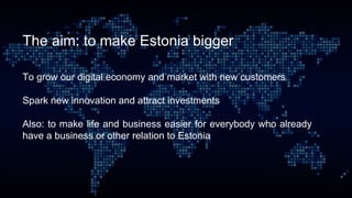 The aim: to make Estonia bigger
To grow our digital economy and market with new customers
Spark new innovation and attract investments
Also: to make life and business easier for everybody who already
have a business or other relation to Estonia
 