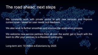 The road ahead: next steps
We constantly work with private sector to add new services and improve
current ones - based on user needs and feedback.
We also work to further smoothen and improve the application process.
We welcome new service partners from all over the world: get in touch with the
team to offer your services to e-Resident community.
Long-term aim: 10 million e-Estonians by 2025
 