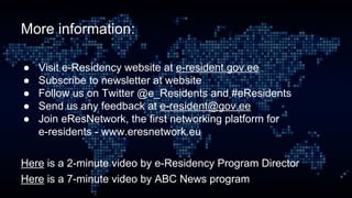 More information:
● Visit e-Residency website at e-resident.gov.ee
● Subscribe to newsletter at website
● Follow us on Twitter @e_Residents and #eResidents
● Send us any feedback at e-resident@gov.ee
● Join eResNetwork, the first networking platform for
e-residents - www.eresnetwork.eu
Here is a 2-minute video by e-Residency Program Director
Here is a 7-minute video by ABC News program
 
