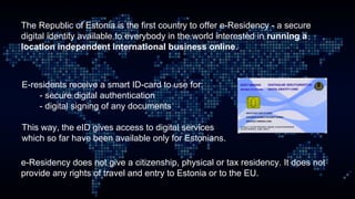 The Republic of Estonia is the first country to offer e-Residency - a secure
digital identity available to everybody in th...