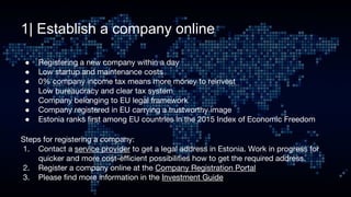 1| Establish a company online
● Registering a new company within a day
● Low startup and maintenance costs
● 0% company income tax means more money to reinvest
● Low bureaucracy and clear tax system              
● Company belonging to EU legal framework          
● Company registered in EU carrying a trustworthy image
● Estonia ranks first among EU countries in the 2015 Index of Economic Freedom
Steps for registering a company:
1. Contact a service provider to get a legal address in Estonia. Work in progress for
quicker and more cost-efficient possibilities how to get the required address.
2. Register a company online at the Company Registration Portal
3. Please find more information in the Investment Guide
 
