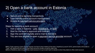 2| Open a bank account in Estonia
● Secure online banking transactions
● User friendly online account management
● Access to payment service providers
Steps for opening a bank account:
1. Visit a bank in Estonia - LHV, Swedbank, or SEB
2. Wait for the bank’s approval and contract
3. Sign the contract digitally and e-mail to the bank
4. You are now eligible to open a payment service provider account
 Today opening a bank account requires one face-to-face meeting at the bank. Hopefully by autumn 2016, partner banks will be able to
“meet” with applicants who want to open bank accounts virtually via secure video chat.
e-Residency does not guarantee a bank account. It is up to each bank to decide to whom they desire to offer a bank account.
 