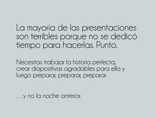 La mayoría de las presentaciones
son terribles porque no se dedicó
tiempo para hacerlas. Punto.
Necesitas trabajar la historia perfecta,
crear diapositivas agradables para ella y
luego preparar, preparar, preparar.
…y no la noche anterior.
 