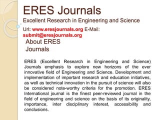 About ERES
Journals
ERES (Excellent Research in Engineering and Science)
Journals emphasis to explore new horizons of the ever
innovative field of Engineering and Science. Development and
implementation of important research and education initiatives,
as well as technical innovation in the pursuit of science will also
be considered note-worthy criteria for the promotion. ERES
International journal is the finest peer-reviewed journal in the
field of engineering and science on the basis of its originality,
importance, inter disciplinary interest, accessibility and
conclusions.
ERES Journals
Excellent Research in Engineering and Science
Url: www.eresjournals.org E-Mail:
submit@eresjournals.org
 