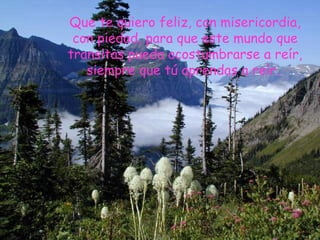 Que te quiero feliz, con misericordia,
con piedad, para que este mundo que
transitas pueda acostumbrarse a reír,
siempre que tú aprendas a reír.
 