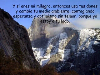 Y si eres mi milagro, entonces usa tus dones
y cambia tu medio ambiente, contagiando
esperanza y optimismo sin temor, porque yo
estoy a tu lado.
 