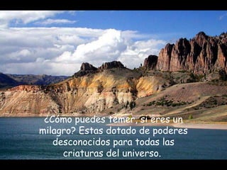 ¿Cómo puedes temer, si eres un
milagro? Estas dotado de poderes
desconocidos para todas las
criaturas del universo.
 