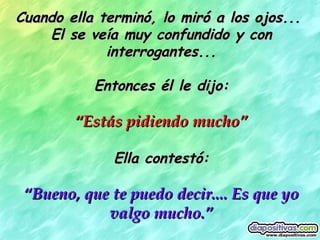 Cuando ella terminó, lo miró a los ojos...  El se veía muy confundido y con interrogantes... Entonces él le dijo: “ Estás pidiendo mucho” Ella contestó: “ Bueno, que te puedo decir.... Es que yo valgo mucho.” 