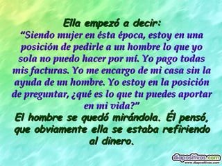 Ella empezó a decir: “ Siendo mujer en ésta época, estoy en una posición de pedirle a un hombre lo que yo sola no puedo hacer por mí. Yo pago todas mis facturas. Yo me encargo de mi casa sin la ayuda de un hombre. Yo estoy en la posición de preguntar, ¿qué es lo que tu puedes aportar en mi vida?” El hombre se quedó mirándola. Él pensó, que obviamente ella se estaba refiriendo al dinero. 