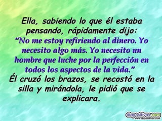 Ella, sabiendo lo que él estaba pensando, rápidamente dijo: “ No me estoy refiriendo al dinero. Yo necesito algo más. Yo necesito un hombre que luche por la perfección en todos los aspectos de la vida.”   Él cruzó los brazos, se recostó en la silla y mirándola, le pidió que se explicara. 