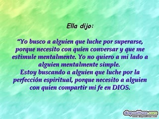 Ella dijo: “ Yo busco a alguien que luche por superarse, porque necesito con quien conversar y que me estimule mentalmente. Yo no quiero a mi lado a alguien mentalmente simple.  Estoy buscando a alguien que luche por la perfección espiritual, porque necesito a alguien con quien compartir mi fe en DIOS. 