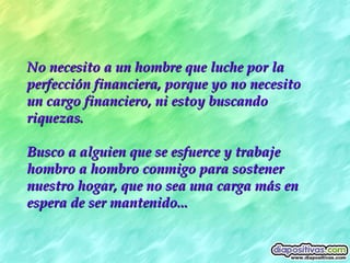 No necesito a un hombre que luche por la perfección financiera, porque yo no necesito un cargo financiero, ni estoy buscando riquezas.  Busco a alguien que se esfuerce y trabaje hombro a hombro conmigo para sostener nuestro hogar, que no sea una carga más en espera de ser mantenido... 