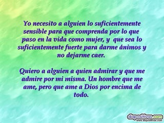 Yo necesito a alguien lo suficientemente sensible para que comprenda por lo que  paso en la vida como mujer, y  que sea lo suficientemente fuerte para darme ánimos y no dejarme caer.  Quiero a alguien a quien admirar y que me admire por mi misma. Un hombre que me ame, pero que ame a Dios por encima de todo.   