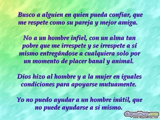 Busco a alguien en quien pueda confiar, que me respete como su pareja y mejor amiga.   No a un hombre infiel, con un alma tan pobre que me irrespete y se irrespete a sí mismo entregándose a cualquiera solo por un momento de placer banal y animal.  Dios hizo al hombre y a la mujer en iguales condiciones para apoyarse mutuamente.  Yo no puedo ayudar a un hombre inútil, que no puede ayudarse a si mismo.  