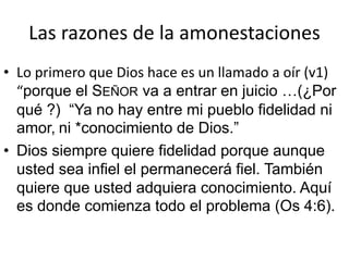 Las razones de la amonestaciones 
• Lo primero que Dios hace es un llamado a oír (v1) 
“porque el SEÑOR va a entrar en juicio …(¿Por 
qué ?) “Ya no hay entre mi pueblo fidelidad ni 
amor, ni *conocimiento de Dios.” 
• Dios siempre quiere fidelidad porque aunque 
usted sea infiel el permanecerá fiel. También 
quiere que usted adquiera conocimiento. Aquí 
es donde comienza todo el problema (Os 4:6). 
 