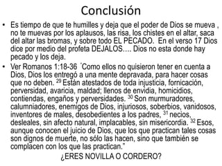 Conclusión 
• Es tiempo de que te humilles y deja que el poder de Dios se mueva , 
no te muevas por los aplausos, las risa, los chistes en el altar, saca 
del altar las bromas, y sobre todo EL PECADO. En el verso 17 Dios 
dice por medio del profeta DEJALOS…. Dios no esta donde hay 
pecado y los deja. 
• Ver Romanos 1:18-36 ”Como ellos no quisieron tener en cuenta a 
Dios, Dios los entregó a una mente depravada, para hacer cosas 
que no deben. 29 Están atestados de toda injusticia, fornicación, 
perversidad, avaricia, maldad; llenos de envidia, homicidios, 
contiendas, engaños y perversidades. 30 Son murmuradores, 
calumniadores, enemigos de Dios, injuriosos, soberbios, vanidosos, 
inventores de males, desobedientes a los padres, 31 necios, 
desleales, sin afecto natural, implacables, sin misericordia. 32 Esos, 
aunque conocen el juicio de Dios, que los que practican tales cosas 
son dignos de muerte, no sólo las hacen, sino que también se 
complacen con los que las practican.” 
¿ERES NOVILLA O CORDERO? 

