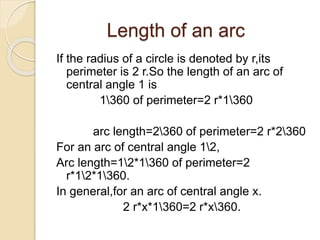 Length of an arc 
If the radius of a circle is denoted by r,its 
perimeter is 2 r.So the length of an arc of 
central angle 1 is 
1360 of perimeter=2 r*1360 
arc length=2360 of perimeter=2 r*2360 
For an arc of central angle 12, 
Arc length=12*1360 of perimeter=2 
r*12*1360. 
In general,for an arc of central angle x. 
2 r*x*1360=2 r*x360. 
 