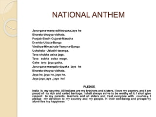 NATIONAL ANTHEM 
Jana-gana-mana-adhinayaka,jaya he 
Bharata-bhagya-vidhata. 
Punjab-Sindh-Gujarat-Maratha 
Dravida-Utkala-Banga 
Vindhya-Himachala-Yamuna-Ganga 
Uchchala –Jaladhi-taranga. 
Tava shubha asisa jage, 
Tava subha asisa mage, 
Gahe tava jaya gatha, 
Jana-gana-mangala-dayaka jaya he 
Bharata-bhagya-vidhata. 
Jaya he, jaya he, jaya he, 
Jaya jaya jaya , jaya he! 
PLEDGE 
India is my country. All Indians are my brothers and sisters. I love my country, and I am 
proud of its rich and varied heritage. I shall always strive to be worthy of it. I shall give 
respect to my parents, teachers and all elders and treat everyone with courtesy. I 
pledge my devotion to my country and my people. In their well-being and prosperity 
alone lies my happiness 
 
