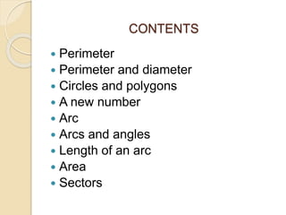 CONTENTS 
 Perimeter 
 Perimeter and diameter 
 Circles and polygons 
 A new number 
 Arc 
 Arcs and angles 
 Length of an arc 
 Area 
 Sectors 
 