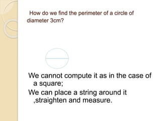 How do we find the perimeter of a circle of 
diameter 3cm? 
We cannot compute it as in the case of 
a square; 
We can place a string around it 
,straighten and measure. 
 