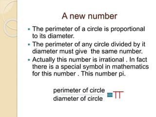 A new number 
 The perimeter of a circle is proportional 
to its diameter. 
 The perimeter of any circle divided by it 
diameter must give the same number. 
 Actually this number is irrational . In fact 
there is a special symbol in mathematics 
for this number . This number pi. 
perimeter of circle 
diameter of circle 
 