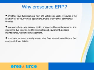 3
Why eresource ERP?
Whether your Business has a fleet of 5 vehicles or 5000, eresource is the
solution for all your vehicle operations, trucks,or any other commercial
vehicles
 eresource helps you prevent costly, unexpected break-fix scenarios and
downtime due to neglected fleet vehicles and equipment, periodic
maintainance, workshop management.
eresource serves as a ready resource for fleet maintainance history, fuel
usage and driver details.
 