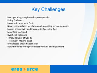 6
Key Challenges
•Low operating margins – sharp competition
•Rising Fuel costs
•Increase in Insurance Cost
•New vehicle-related legislation and mounting service demands
•Loss of productivity and increase in Operating Cost
•Mounting workload
•Overhead expenses
•Timely delivery of Goods
•Tracking of Moving asset
•Unexpected break-fix scenarios
•Downtime due to neglected fleet vehicles and equipment
 