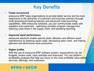 9
Key Benefits
• Faster turnaround
eresource ERP helps organizations to provide better service and be more
responsive to the demands of customers and business partners through
multi dimensional tracking features and advanced order-promising
capabilities. With eresource solutions, you can communicate easily with
suppliers and customers - optimizing complex program management,
reducing cycle times in the supply chain, and speeding reporting.
• Improved asset performance
eresource solutions enable optimal asset utilization and efficient asset
maintenance by lowering repair costs, decreasing labor costs, and making
planners and technicians more productive.
• Higher profits
With the use of eresource ERP software system, organizations can set
budgets, review costs, track activities and resources. You can perform
profitability analyses that help you focus on the most profitable value-added
services, offerings, and customers.
 