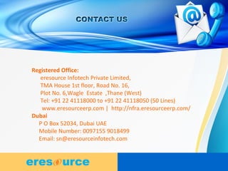11
Registered Office:
eresource Infotech Private Limited,
TMA House 1st floor, Road No. 16,
Plot No. 6,Wagle Estate ,Thane (West)
Tel: +91 22 41118000 to +91 22 41118050 (50 Lines)
www.eresourceerp.com | http://nfra.eresourceerp.com/
Dubai
P O Box 52034, Dubai UAE
Mobile Number: 0097155 9018499
Email: sn@eresourceinfotech.com
 