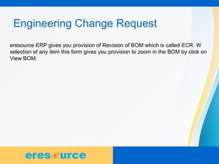 9
Engineering Change Request
eresource ERP gives you provision of Revision of BOM which is called ECR. W
selection of any item this form gives you provision to zoom in the BOM by click on
View BOM.
 