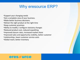 4
Why eresource ERP?
•Support your changing needs
•Get a complete view of your business.
•Make better business decisions.
•Deliver the right product at the right time
•Keep customer promises
•Ability to modify / configure statutory changes
•Reduced product cost, reduced expediting
•Improved closure rates, increased market share
•Improved sales and opportunity visibility, better customer
•relationships, lower customer service costs
•Global reach, better inventory
 