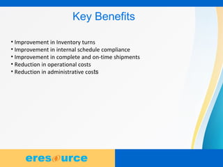 8
Key Benefits
• Improvement in Inventory turns
• Improvement in internal schedule compliance
• Improvement in complete and on-time shipments
• Reduction in operational costs
• Reduction in administrative costs
 