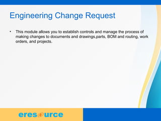 10
Engineering Change Request
• This module allows you to establish controls and manage the process of
making changes to documents and drawings,parts, BOM and routing, work
orders, and projects.
 