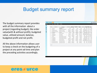 7
Budget summary report
The budget summary report provides
with all the information about a
project (regarding budget), like order
value(with & without profit), budgeted
value, utilized amount, balance,
budgeted profit and net profit.
All the above information allows user
to keep a check on the budgeting of a
project at any point od time and plan
the preceding activities accordingly.
 