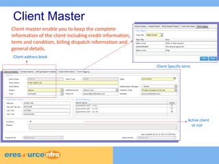 Client Master 
Client Specific term 
Client address book 
Active client 
or not 
Client master enable you to keep the complete 
information of the client including credit information, 
term and condition, billing dispatch information and 
general details. 
 
