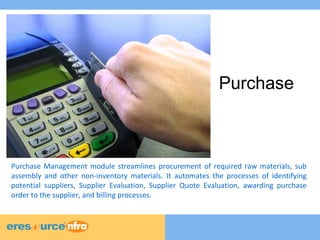 Purchase 
Purchase Management module streamlines procurement of required raw materials, sub 
assembly and other non-inventory materials. It automates the processes of identifying 
potential suppliers, Supplier Evaluation, Supplier Quote Evaluation, awarding purchase 
order to the supplier, and billing processes. 
 