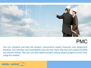 PMC 
You can schedule and plan the project, concurrently export resources and assignment 
duration, link activities and immediately view the bar chart. Planned and unplanned BOQ 
can also be viewed. The user can also capture project status/ project progress at real time 
using this module. 
 