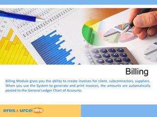 Billing 
Billing Module gives you the ability to create invoices for client, subcontractors, suppliers. 
When you use the System to generate and print invoices, the amounts are automatically 
posted to the General Ledger Chart of Accounts. 
 