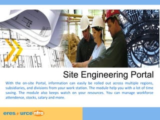 Site Engineering Portal 
With the on-site Portal, information can easily be rolled out across multiple regions, 
subsidiaries, and divisions from your work station. The module help you with a lot of time 
saving. The module also keeps watch on your resources. You can manage workforce 
attendence, stocks, salary and more. 
 