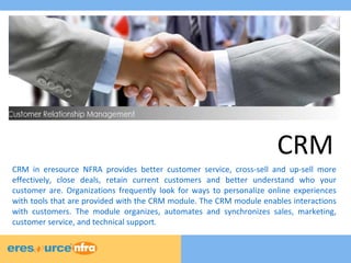 CRM 
CRM in eresource NFRA provides better customer service, cross-sell and up-sell more 
effectively, close deals, retain current customers and better understand who your 
customer are. Organizations frequently look for ways to personalize online experiences 
with tools that are provided with the CRM module. The CRM module enables interactions 
with customers. The module organizes, automates and synchronizes sales, marketing, 
customer service, and technical support. 
 