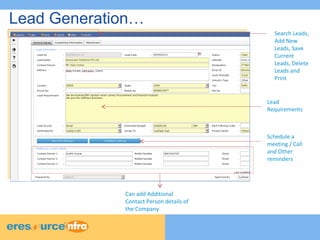 Lead Generation… 
Search Leads, 
Add New 
Leads, Save 
Current 
Leads, Delete 
Leads and 
Print 
Lead 
Requirements 
Can add Additional 
Contact Person details of 
the Company 
Schedule a 
meeting / Call 
and Other 
reminders 
 