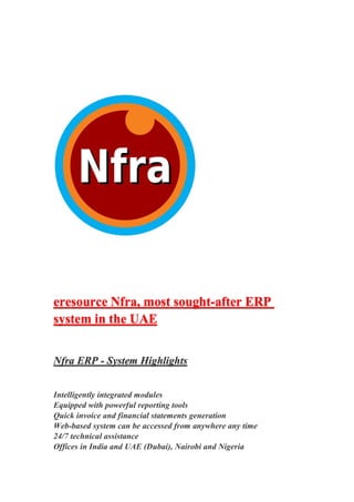 eresource Nfra, most sought-after ERP
system in the UAE
Nfra ERP - System Highlights
Intelligently integrated modules
Equipped with powerful reporting tools
Quick invoice and financial statements generation
Web-based system can be accessed from anywhere any time
24/7 technical assistance
Offices in India and UAE (Dubai), Nairobi and Nigeria
 