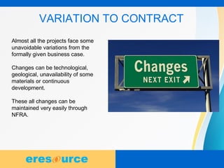 10
VARIATION TO CONTRACT
Almost all the projects face some
unavoidable variations from the
formally given business case.
Changes can be technological,
geological, unavailability of some
materials or continuous
development.
These all changes can be
maintained very easily through
NFRA.
 