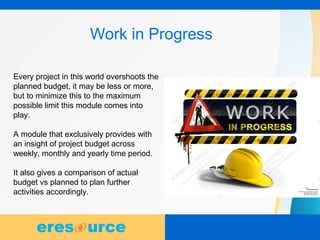 14
Work in Progress
Every project in this world overshoots the
planned budget, it may be less or more,
but to minimize this to the maximum
possible limit this module comes into
play.
A module that exclusively provides with
an insight of project budget across
weekly, monthly and yearly time period.
It also gives a comparison of actual
budget vs planned to plan further
activities accordingly.
 