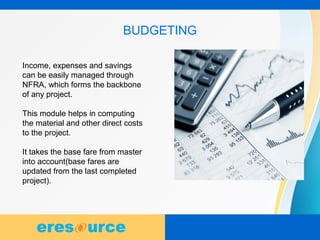 8
BUDGETING
Income, expenses and savings
can be easily managed through
NFRA, which forms the backbone
of any project.
This module helps in computing
the material and other direct costs
to the project.
It takes the base fare from master
into account(base fares are
updated from the last completed
project).
 