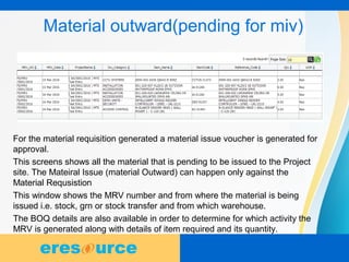9
Material outward(pending for miv)
For the material requisition generated a material issue voucher is generated for
approval.
This screens shows all the material that is pending to be issued to the Project
site. The Mateiral Issue (material Outward) can happen only against the
Material Requsistion
This window shows the MRV number and from where the material is being
issued i.e. stock, grn or stock transfer and from which warehouse.
The BOQ details are also available in order to determine for which activity the
MRV is generated along with details of item required and its quantity.
 