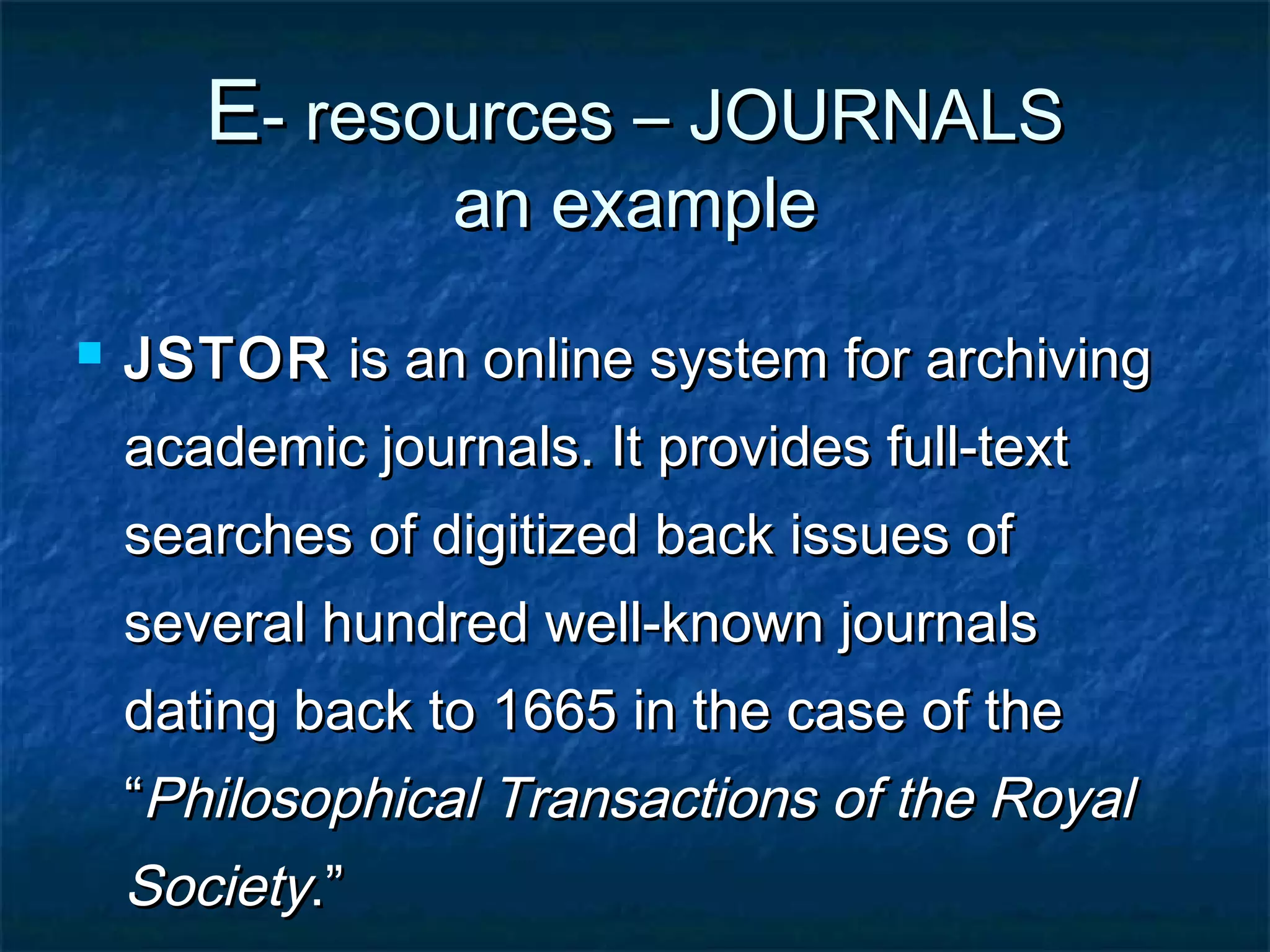 E- resources – JOURNALS
an example



JSTOR is an online system for archiving
academic journals. It provides full-text
searches of digitized back issues of
several hundred well-known journals
dating back to 1665 in the case of the
“Philosophical Transactions of the Royal

Society.”

 