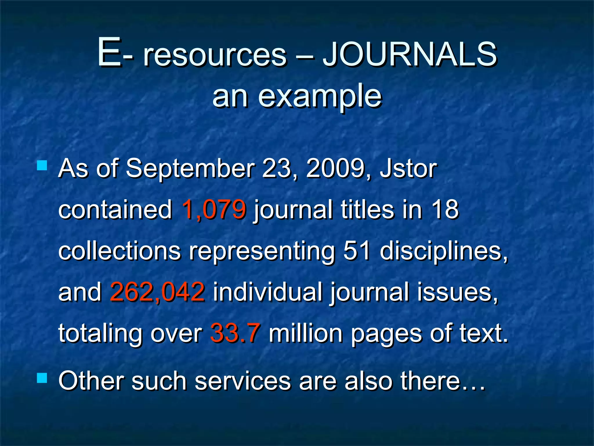 E- resources – JOURNALS
an example



As of September 23, 2009, Jstor
contained 1,079 journal titles in 18
collections representing 51 disciplines,
and 262,042 individual journal issues,
totaling over 33.7 million pages of text.



Other such services are also there…

 
