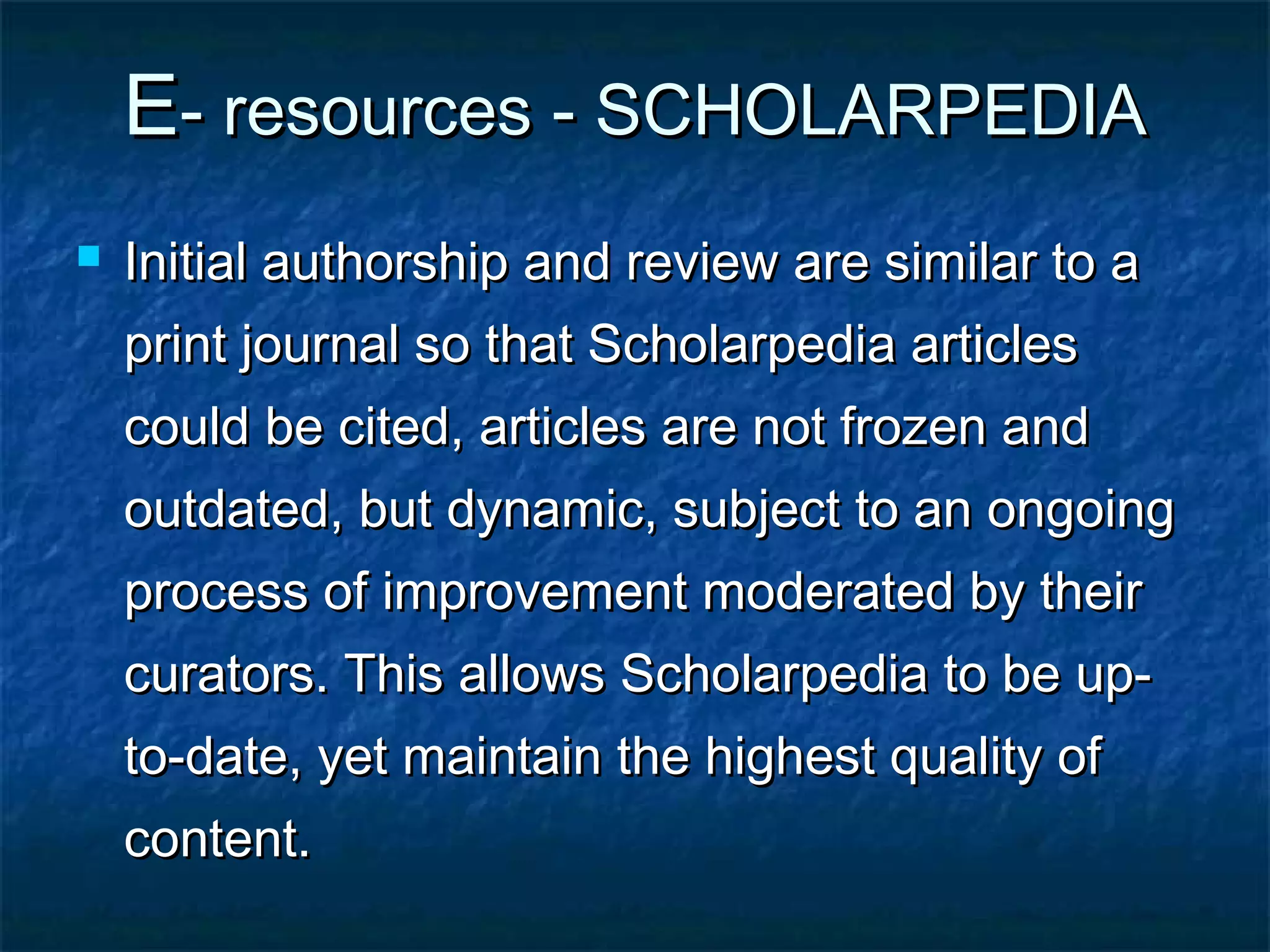 E- resources - SCHOLARPEDIA


Initial authorship and review are similar to a
print journal so that Scholarpedia articles
could be cited, articles are not frozen and
outdated, but dynamic, subject to an ongoing
process of improvement moderated by their
curators. This allows Scholarpedia to be upto-date, yet maintain the highest quality of
content.

 